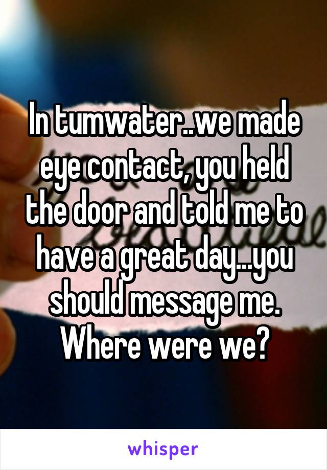 In tumwater..we made eye contact, you held the door and told me to have a great day...you should message me. Where were we?