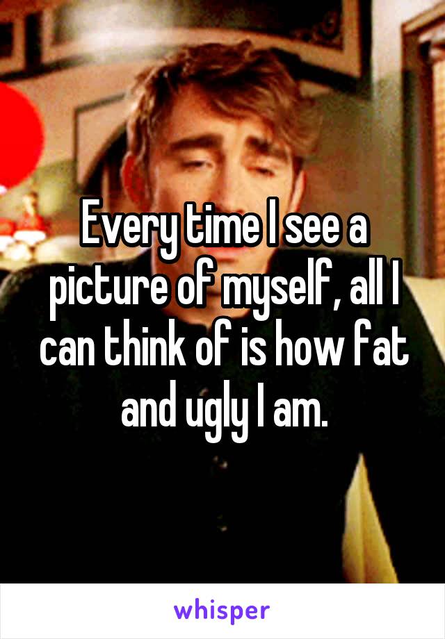 Every time I see a picture of myself, all I can think of is how fat and ugly I am.