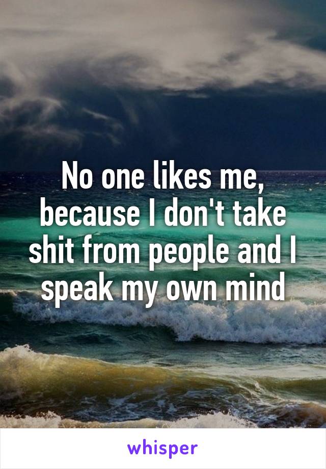 No one likes me, because I don't take shit from people and I speak my own mind