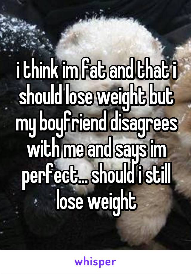 i think im fat and that i should lose weight but my boyfriend disagrees with me and says im perfect... should i still lose weight