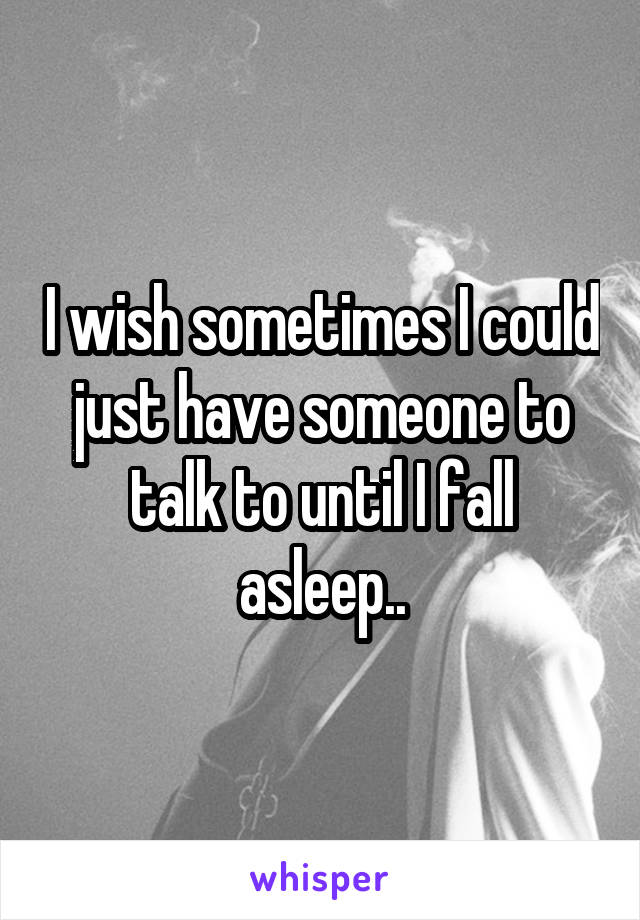 I wish sometimes I could just have someone to talk to until I fall asleep..