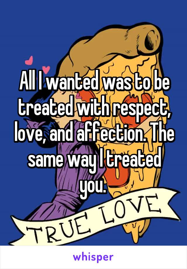 All I wanted was to be treated with respect, love, and affection. The same way I treated you. 