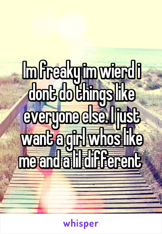 Im freaky im wierd i dont do things like everyone else. I just want a girl whos like me and a lil different 