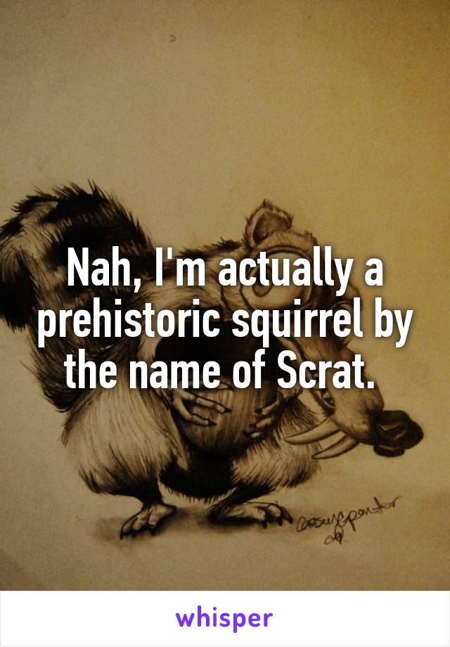 Nah, I'm actually a prehistoric squirrel by the name of Scrat. 