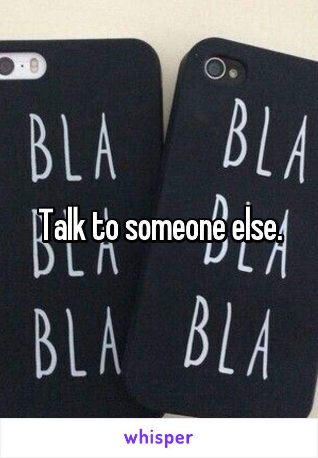 Talk to someone else.