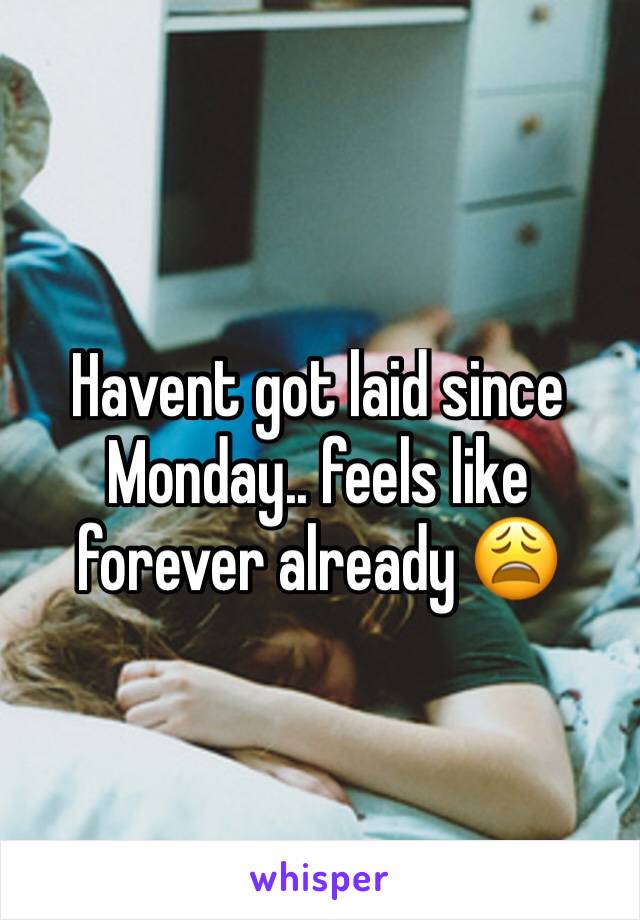 Havent got laid since Monday.. feels like forever already 😩