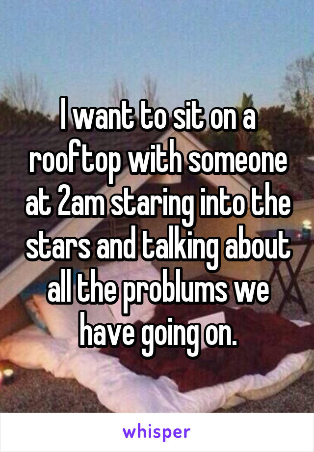 I want to sit on a rooftop with someone at 2am staring into the stars and talking about all the problums we have going on.