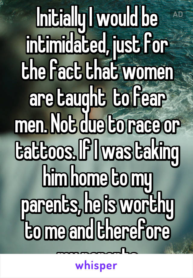 Initially I would be intimidated, just for the fact that women are taught  to fear men. Not due to race or tattoos. If I was taking him home to my parents, he is worthy to me and therefore my parents