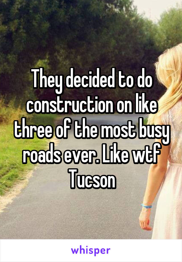 They decided to do construction on like three of the most busy roads ever. Like wtf Tucson