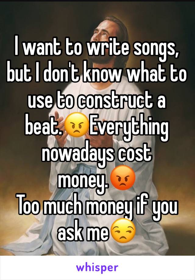 I want to write songs, but I don't know what to use to construct a beat.😠Everything nowadays cost money.😡
Too much money if you ask me😒