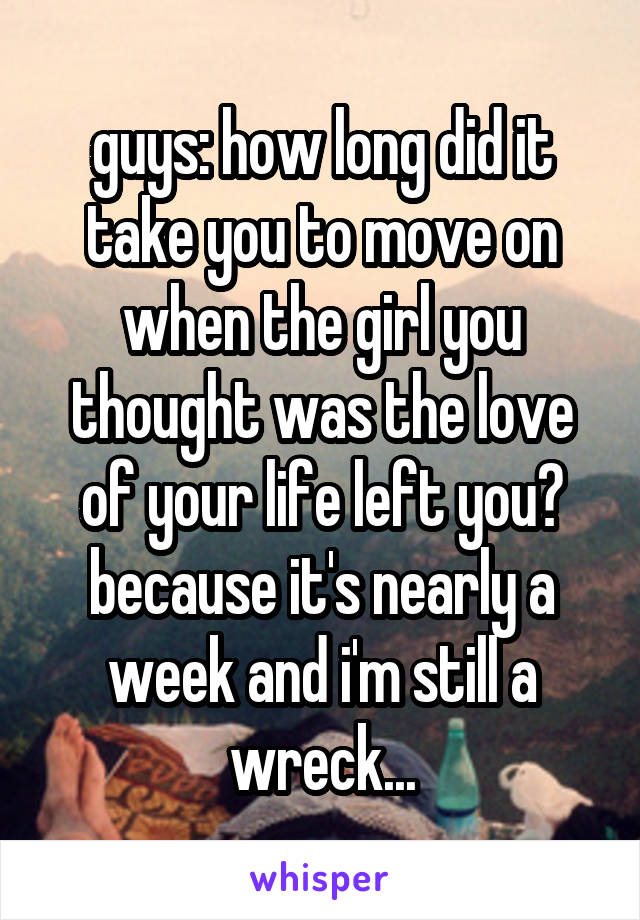 guys: how long did it take you to move on when the girl you thought was the love of your life left you? because it's nearly a week and i'm still a wreck...