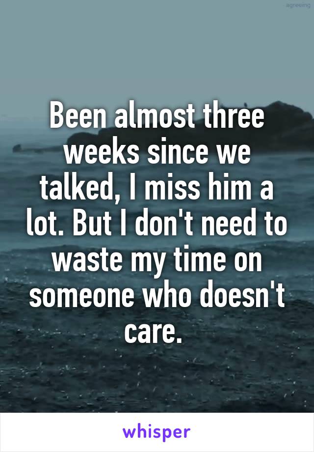 Been almost three weeks since we talked, I miss him a lot. But I don't need to waste my time on someone who doesn't care. 