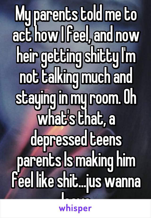 My parents told me to act how I feel, and now heir getting shitty I'm not talking much and staying in my room. Oh what's that, a depressed teens parents Is making him feel like shit...jus wanna leave