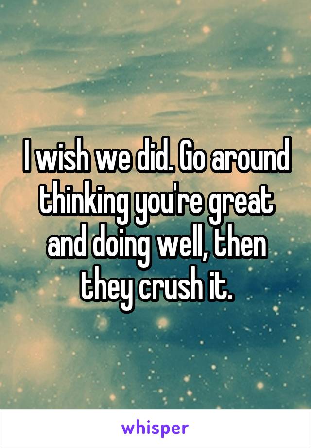 I wish we did. Go around thinking you're great and doing well, then they crush it.