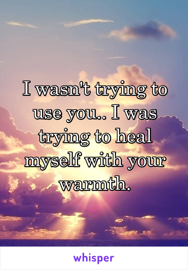 I wasn't trying to use you.. I was trying to heal myself with your warmth.