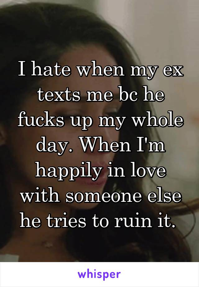 I hate when my ex texts me bc he fucks up my whole day. When I'm happily in love with someone else he tries to ruin it. 