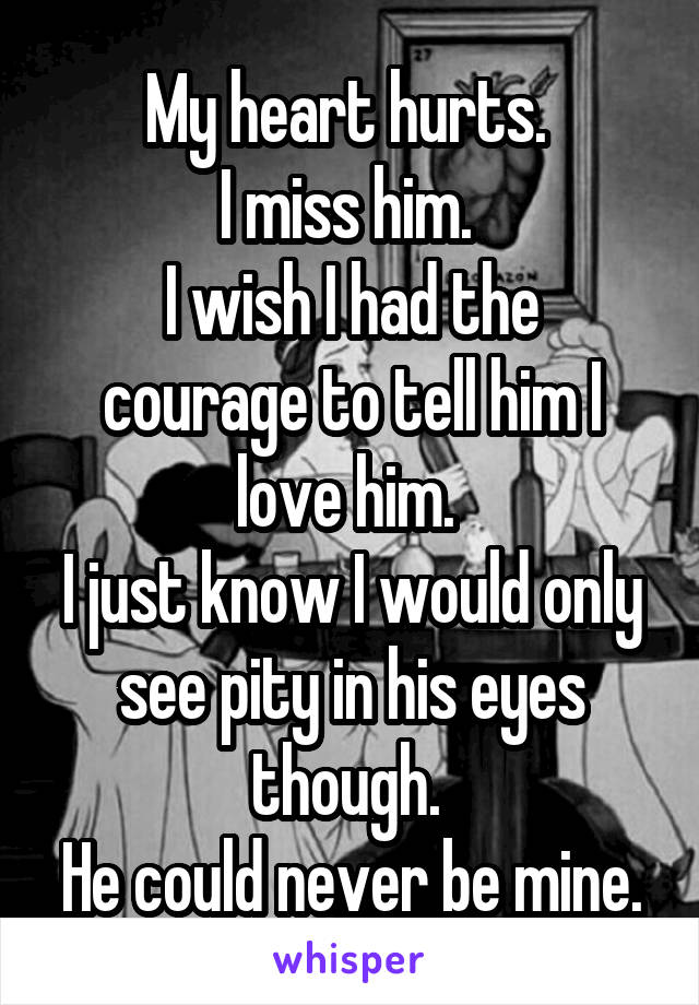 My heart hurts. 
I miss him. 
I wish I had the courage to tell him I love him. 
I just know I would only see pity in his eyes though. 
He could never be mine.