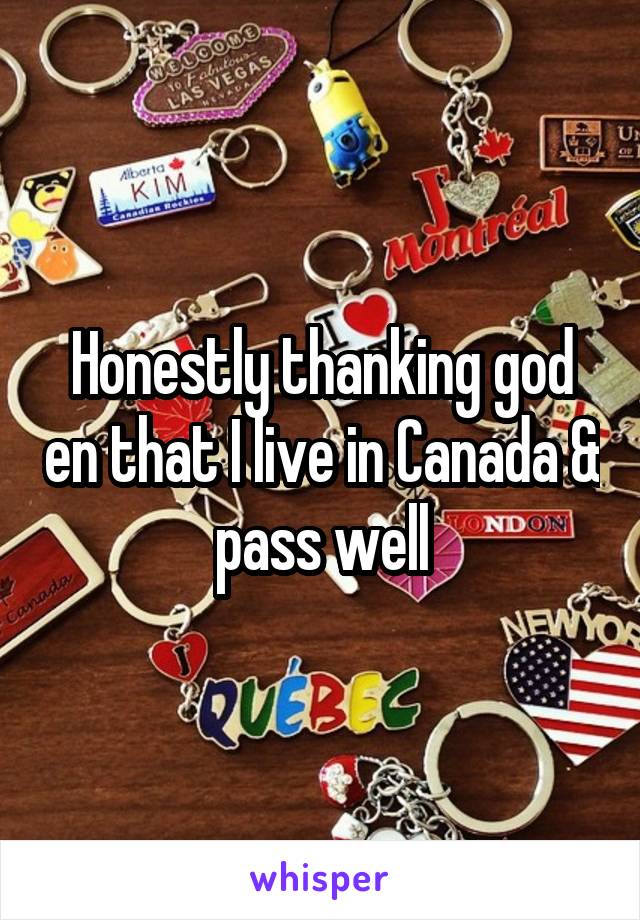 Honestly thanking god en that I live in Canada & pass well