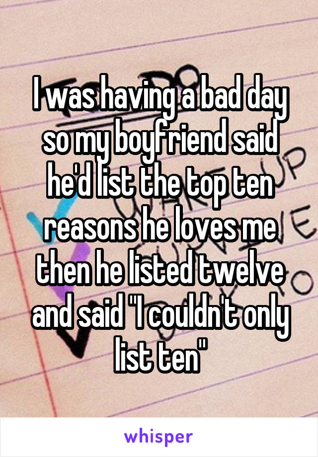 I was having a bad day so my boyfriend said he'd list the top ten reasons he loves me then he listed twelve and said "I couldn't only list ten"