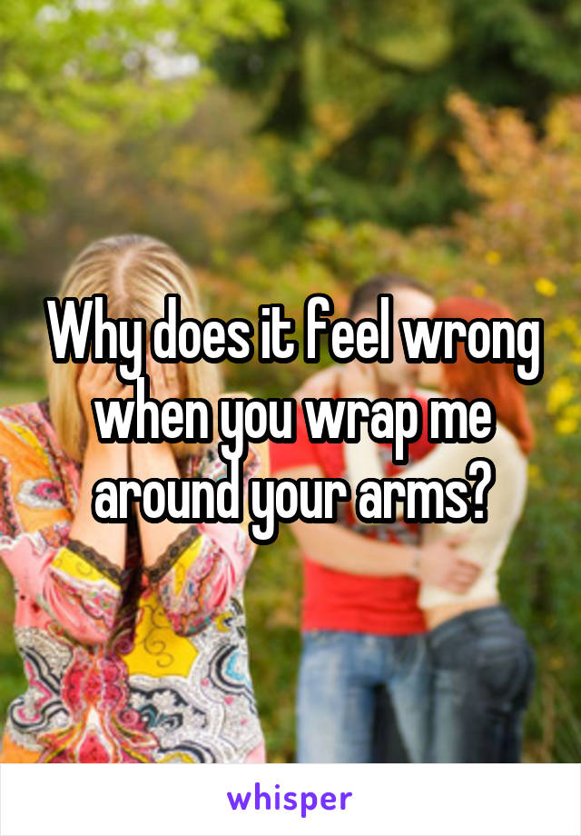 Why does it feel wrong when you wrap me around your arms?