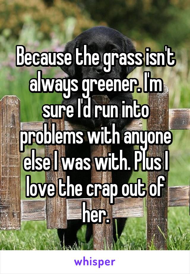 Because the grass isn't always greener. I'm sure I'd run into problems with anyone else I was with. Plus I love the crap out of her.