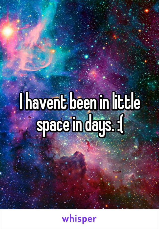 I havent been in little space in days. :(