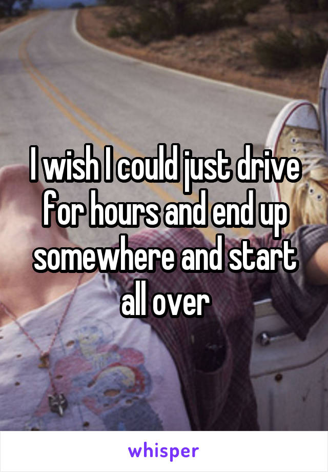 I wish I could just drive for hours and end up somewhere and start all over