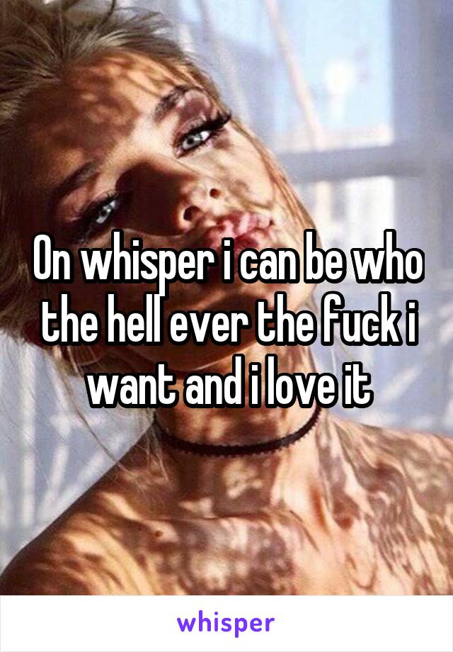 On whisper i can be who the hell ever the fuck i want and i love it