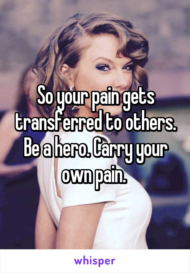 So your pain gets transferred to others. Be a hero. Carry your own pain. 