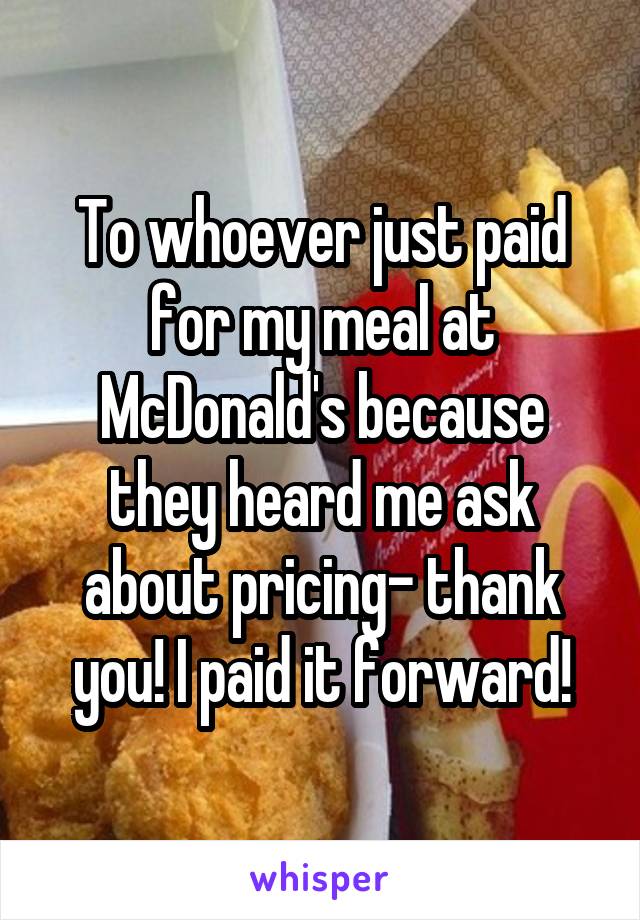 To whoever just paid for my meal at McDonald's because they heard me ask about pricing- thank you! I paid it forward!