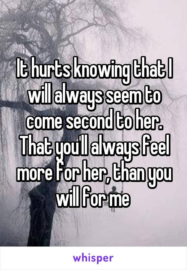 It hurts knowing that I will always seem to come second to her. That you'll always feel more for her, than you will for me 