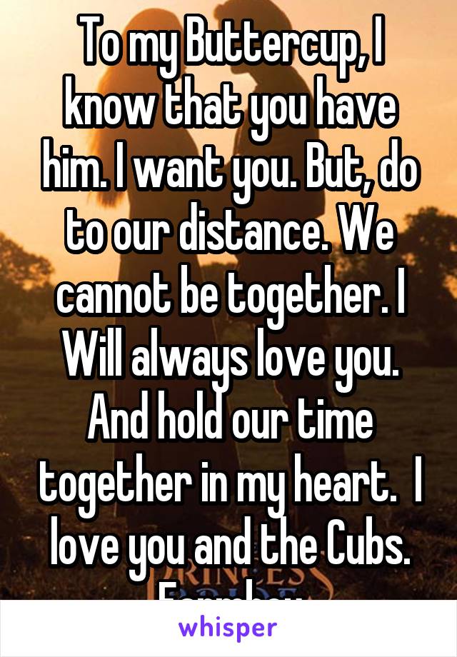 To my Buttercup, I know that you have him. I want you. But, do to our distance. We cannot be together. I Will always love you. And hold our time together in my heart.  I love you and the Cubs.
Farmboy