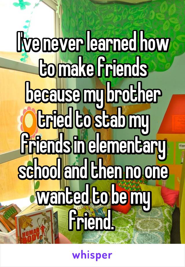 I've never learned how to make friends because my brother tried to stab my friends in elementary school and then no one wanted to be my friend. 