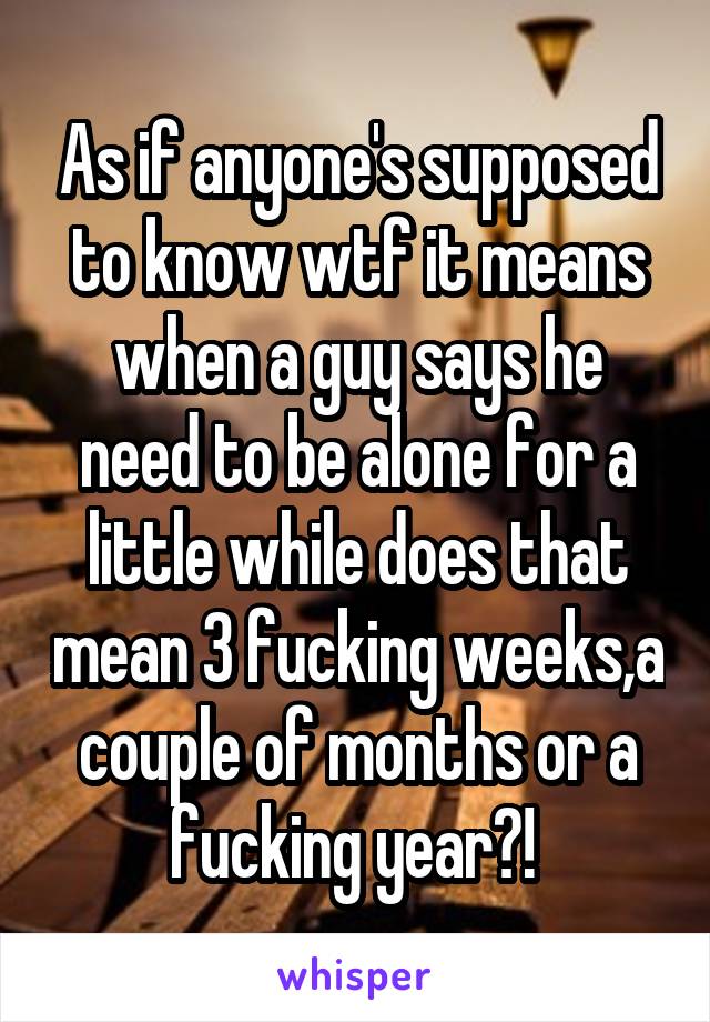 As if anyone's supposed to know wtf it means when a guy says he need to be alone for a little while does that mean 3 fucking weeks,a couple of months or a fucking year?! 