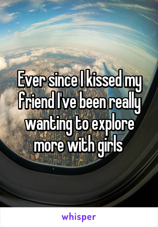 Ever since I kissed my friend I've been really wanting to explore more with girls 