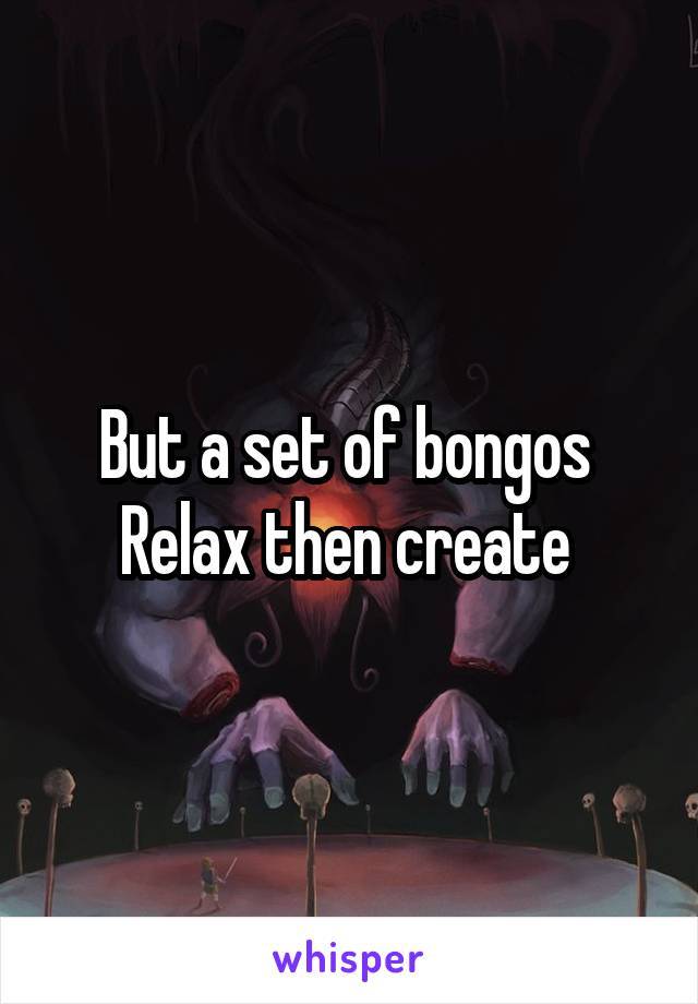 But a set of bongos 
Relax then create 