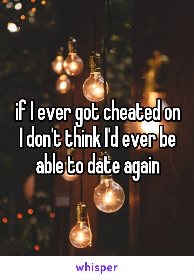 if I ever got cheated on I don't think I'd ever be able to date again