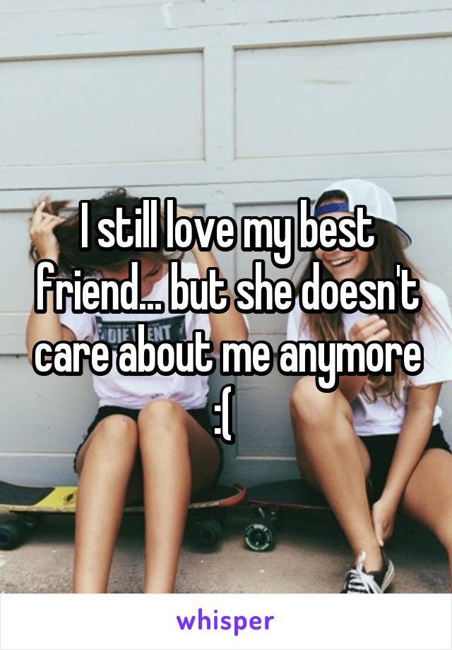 I still love my best friend... but she doesn't care about me anymore :( 