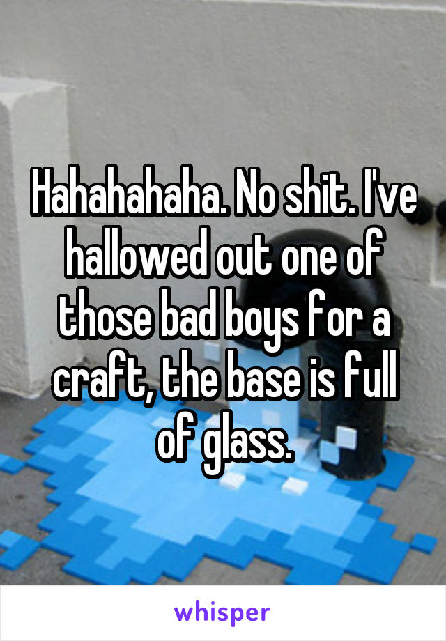 Hahahahaha. No shit. I've hallowed out one of those bad boys for a craft, the base is full of glass.