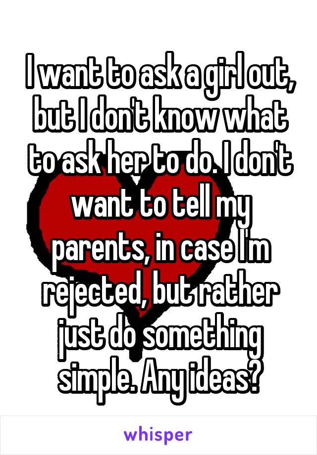 I want to ask a girl out, but I don't know what to ask her to do. I don't want to tell my parents, in case I'm rejected, but rather just do something simple. Any ideas?