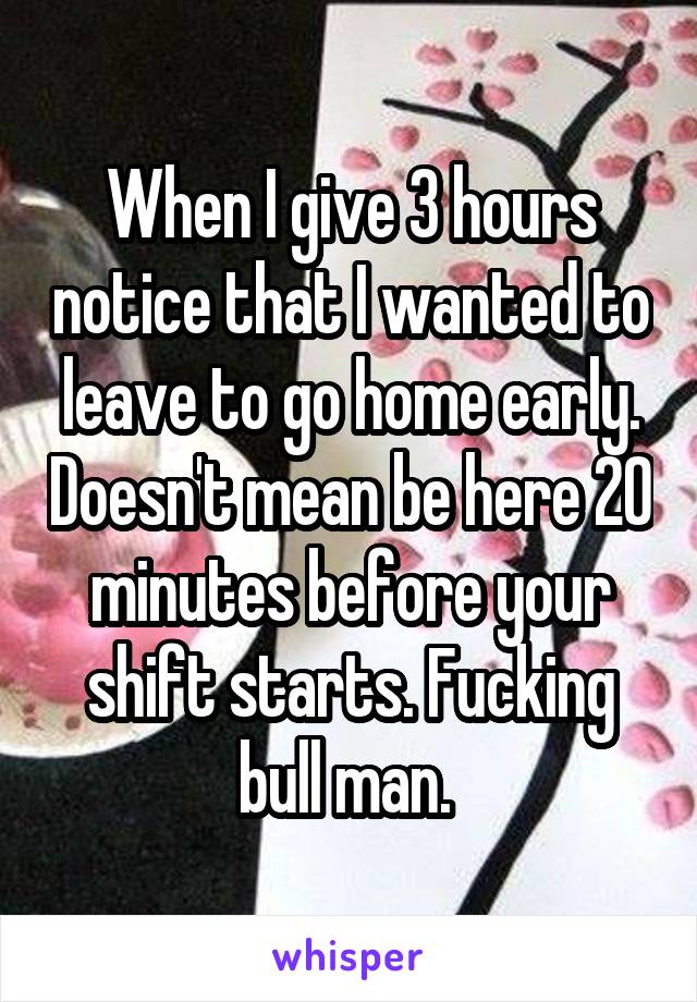 When I give 3 hours notice that I wanted to leave to go home early. Doesn't mean be here 20 minutes before your shift starts. Fucking bull man. 