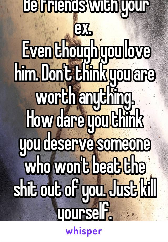  Be friends with your ex. 
 Even though you love him. Don't think you are worth anything.
How dare you think you deserve someone who won't beat the shit out of you. Just kill yourself.
Love, your mind