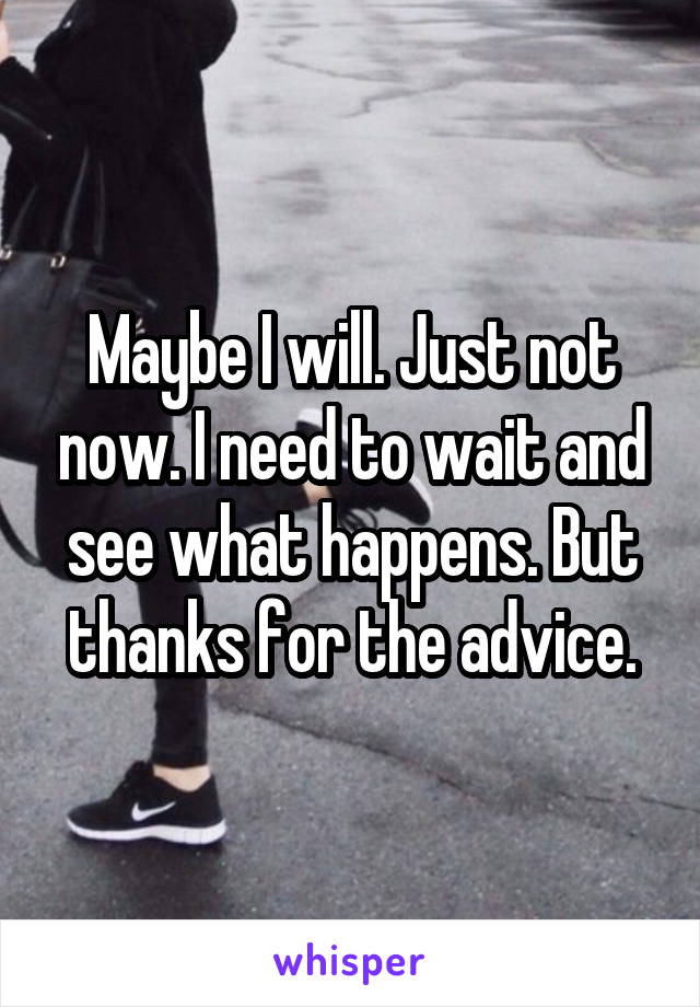 Maybe I will. Just not now. I need to wait and see what happens. But thanks for the advice.