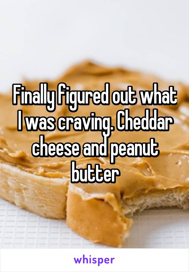 Finally figured out what I was craving. Cheddar cheese and peanut butter