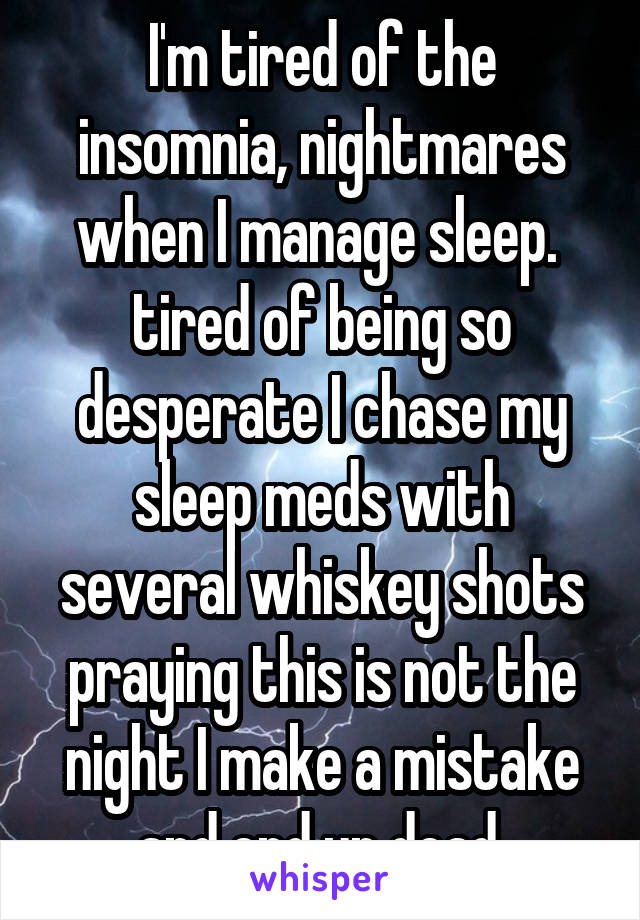 I'm tired of the insomnia, nightmares when I manage sleep.  tired of being so desperate I chase my sleep meds with several whiskey shots praying this is not the night I make a mistake and end up dead.