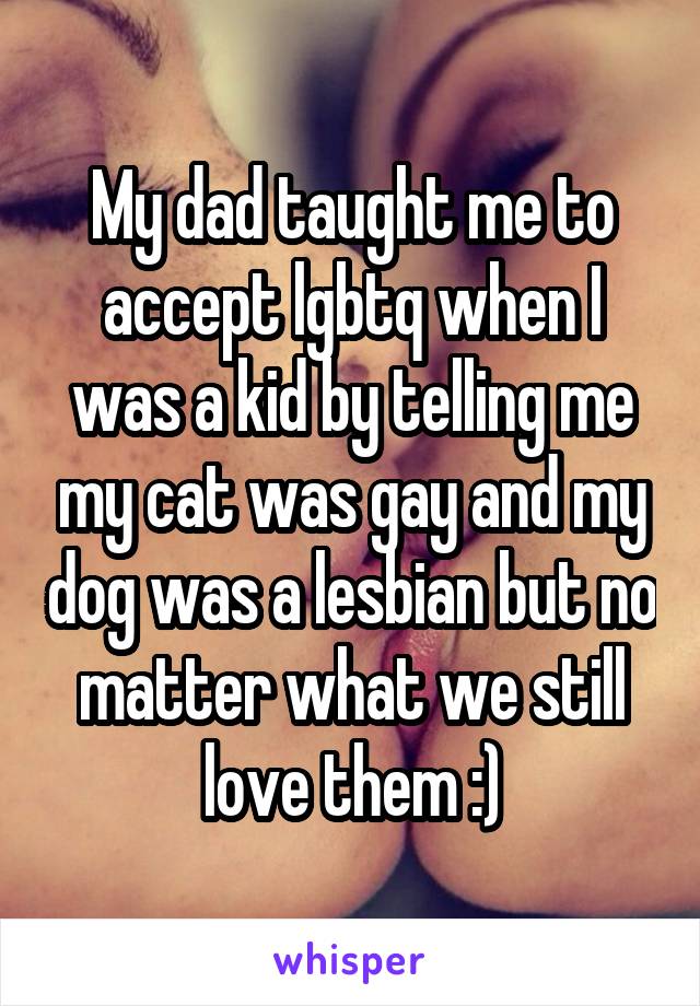 My dad taught me to accept lgbtq when I was a kid by telling me my cat was gay and my dog was a lesbian but no matter what we still love them :)