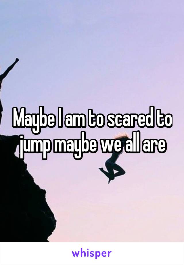 Maybe I am to scared to jump maybe we all are