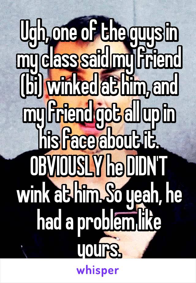 Ugh, one of the guys in my class said my friend (bi) winked at him, and my friend got all up in his face about it. OBVIOUSLY he DIDN'T wink at him. So yeah, he had a problem like yours.