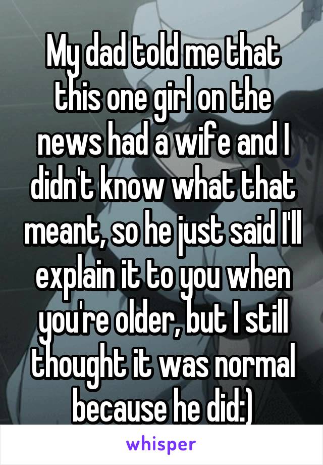 My dad told me that this one girl on the news had a wife and I didn't know what that meant, so he just said I'll explain it to you when you're older, but I still thought it was normal because he did:)