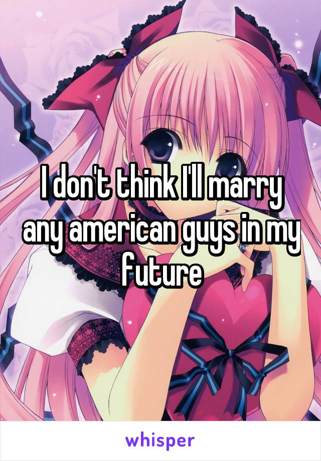 I don't think I'll marry any american guys in my future